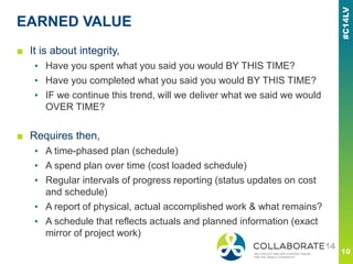 EARNED VALUE
■ It is about integrity,
▪ Have you spent what you said you would BY THIS TIME?
▪ Have you completed what you said you would BY THIS TIME?
▪ IF we continue this trend, will we deliver what we said we would
OVER TIME?
■ Requires then,
▪ A time-phased plan (schedule)
▪ A spend plan over time (cost loaded schedule)
▪ Regular intervals of progress reporting (status updates on cost
and schedule)
▪ A report of physical, actual accomplished work & what remains?
▪ A schedule that reflects actuals and planned information (exact
mirror of project work)
 