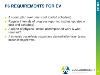 P6 REQUIREMENTS FOR EV
■ A spend plan over time (cost loaded schedule)
■ Regular intervals of progress reporting (status updates on
cost and schedule)
■ A report of physical, actual accomplished work & what
remains?
■ A schedule that reflects actuals and planned information (exact
mirror of project work)
 