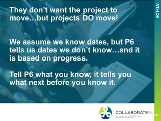 They don’t want the project to
move…but projects DO move!
We assume we know dates, but P6
tells us dates we don’t know…and it
is based on progress.
Tell P6 what you know, it tells you
what next before you know it.
 