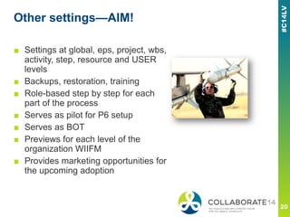 Other settings—AIM!
■ Settings at global, eps, project, wbs,
activity, step, resource and USER
levels
■ Backups, restoration, training
■ Role-based step by step for each
part of the process
■ Serves as pilot for P6 setup
■ Serves as BOT
■ Previews for each level of the
organization WIIFM
■ Provides marketing opportunities for
the upcoming adoption
 