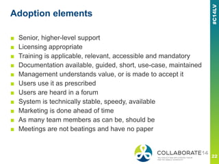 Adoption elements
■ Senior, higher-level support
■ Licensing appropriate
■ Training is applicable, relevant, accessible and mandatory
■ Documentation available, guided, short, use-case, maintained
■ Management understands value, or is made to accept it
■ Users use it as prescribed
■ Users are heard in a forum
■ System is technically stable, speedy, available
■ Marketing is done ahead of time
■ As many team members as can be, should be
■ Meetings are not beatings and have no paper
 