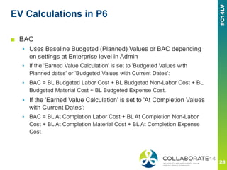 EV Calculations in P6
■ BAC
▪ Uses Baseline Budgeted (Planned) Values or BAC depending
on settings at Enterprise level in Admin
▪ If the 'Earned Value Calculation' is set to 'Budgeted Values with
Planned dates' or 'Budgeted Values with Current Dates':
▪ BAC = BL Budgeted Labor Cost + BL Budgeted Non-Labor Cost + BL
Budgeted Material Cost + BL Budgeted Expense Cost.
▪ If the 'Earned Value Calculation' is set to 'At Completion Values
with Current Dates':
▪ BAC = BL At Completion Labor Cost + BL At Completion Non-Labor
Cost + BL At Completion Material Cost + BL At Completion Expense
Cost
 