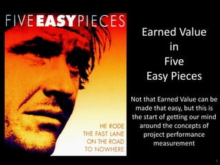 Earned Value
         in
       Five
    Easy Pieces
Not that Earned Value can be
 made that easy, but this is
the start of getting our mind
  around the concepts of
    project performance
       measurement

                            1
 