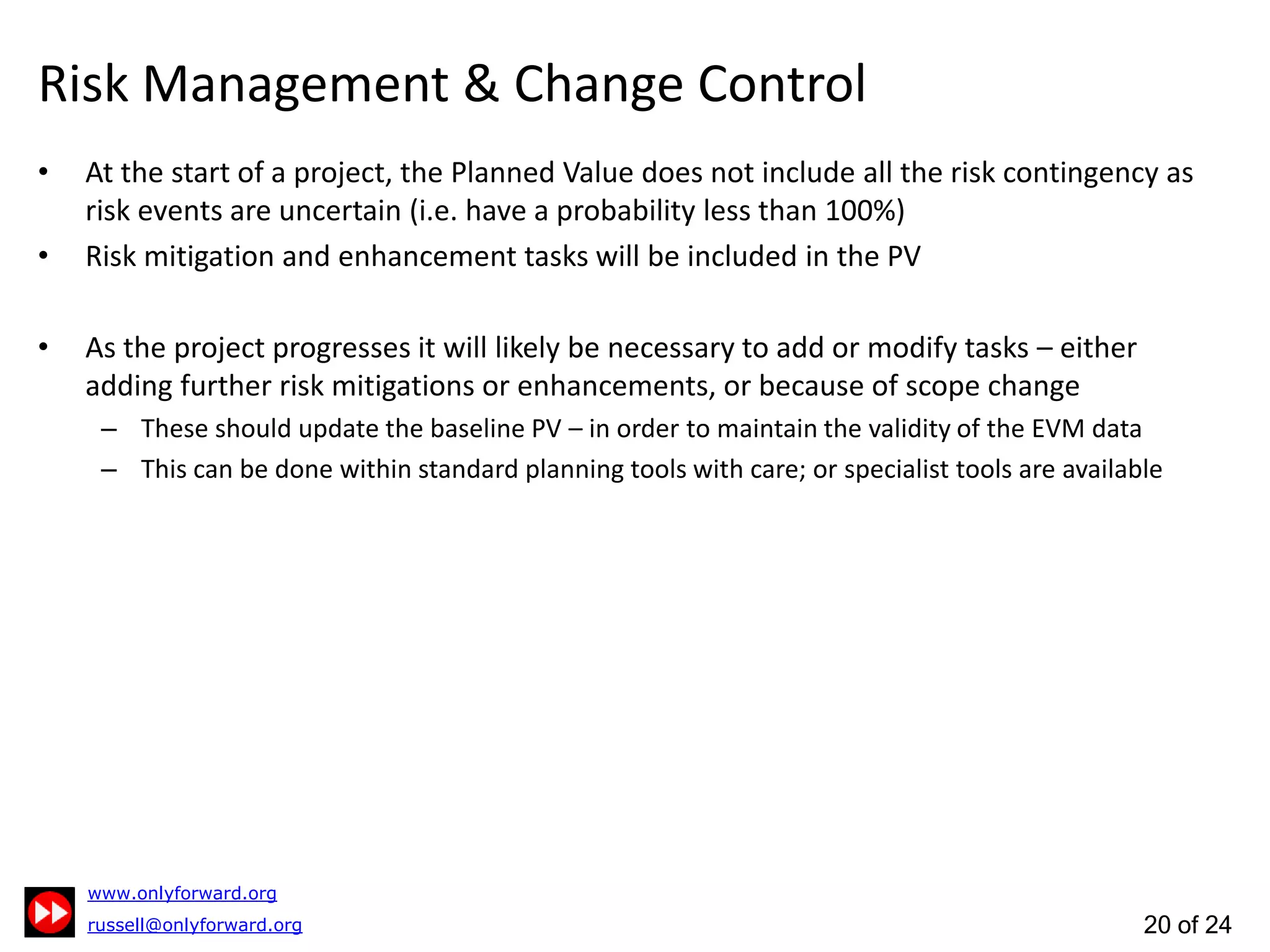 20 of 24
Risk Management & Change Control
At the start of a project, the Planned Value does not include all the risk contingency as risk
events are uncertain (i.e. have a probability less than 100%)
Risk mitigation and enhancement tasks will be included in the PV
As the project progresses it will likely be necessary to add or modify tasks – either adding
further risk mitigations or enhancements, or because of scope change
These should update the baseline PV – in order to maintain the validity of the EVM data
This can be done within standard planning tools with care; or specialist tools are available
 