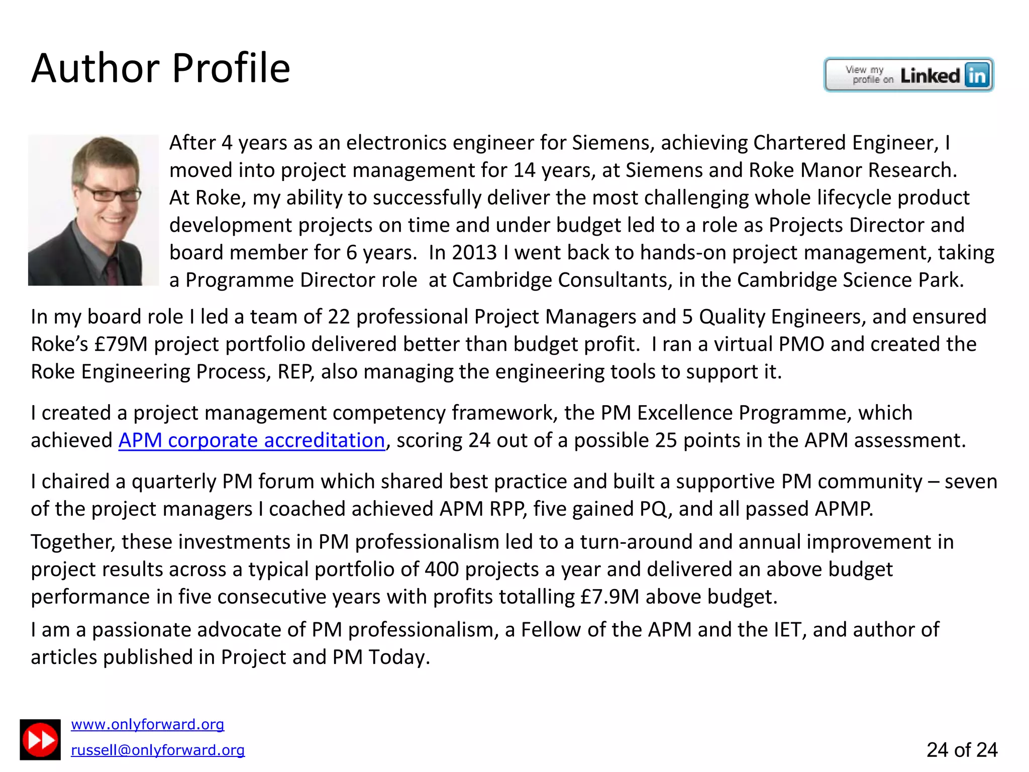 24 of 24
Author Profile
In my board role I led a team of 22 Project Managers and 5 Quality Engineers, and ensured Roke’s £79m
project portfolio delivered better than budget profit. I set-up and ran a virtual PMO and created REP,
the Roke Engineering Process, also managing the engineering tools to support it.
After 4 years as an electronics engineer for Siemens, achieving Chartered Engineer,
I moved into project management for 14 years, at Siemens and Roke Manor Research.
Successfully delivering Roke’s most challenging whole lifecycle product developments
on time and under budget led to a role as Director and board member for 6 years.
In 2013 I returned to hands-on project management as Programme Director at
Cambridge Consultants, founder member of the Cambridge Science Park.
Creator of the APM corporate accredited PM Excellence Programme,
I chaired a quarterly PM forum to share best practice and built a
supportive PM community. I coached seven PMs to RPP, five to PQ,
and all passed APMP.
These investments in PM professionalism led to a turn-around and
annual improvement in project results across a 400 project portfolio
and delivered an above budget performance in five consecutive years
with profits totalling £7.9m above budget.
Passionate advocate of PM professionalism, Fellow of the APM and
the IET and author of articles published in Project and PM Today.
Professional Development
Winning Project Work
Planning
Estimating
Risk Management
Earned Value Management
Change Control
Stakeholder Management
3 Steps to Professional Project Management: Case Study
ProjectManagementTopics
 