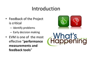 Introduction
• Feedback of the Project
is critical
– Identify problems
– Early decision making
• EVM is one of the most
effective “performance
measurements and
feedback tools”
 