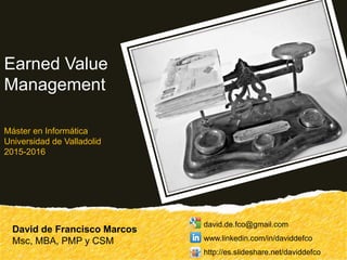 David de Francisco Marcos
Msc, MBA, PMP y CSM
Earned Value
Management
Máster en Informática
Universidad de Valladolid
2015-2016
david.de.fco@gmail.com
www.linkedin.com/in/daviddefco
http://es.slideshare.net/daviddefco
 