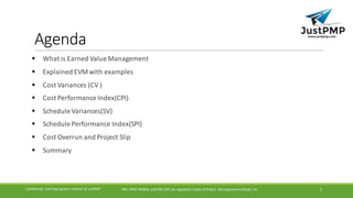 Agenda
§ What	is	Earned	Value	Management	
§ Explained	EVM	with	examples
§ Cost	Variances	(CV	)
§ Cost	Performance	Index(CPI)
§ Schedule	Variances(SV)
§ Schedule	Performance	Index(SPI)
§ Cost	Overrun	and	Project	Slip
§ Summary	
PMI,	PMP,	PMBOK	and	PMI-ACP	are	registered	 marks	of	Project	 Management	Institute,	IncConfidential	 and	Copyrighted	 material	of	JustPMP 2
 