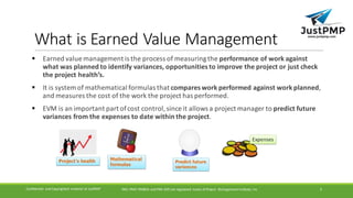 What	is	Earned	Value	Management
§ Earned	value	management	is	the	process	of	measuring	the	performance	of	work	against	
what	was	planned	to	identify	variances,	opportunities	to	improve	the	project	or	just	check	
the	project	health’s.
§ It	is	system	of	mathematical	formulas	that	compares	work	performed	against	work	planned,	
and	measures	the	cost	of	the	work	the	project	has	performed.
§ EVM	is	an	important	part	of	cost	control,	since	it	allows	a	project	manager	to	predict	future	
variances	from	the	expenses	to	date	within	the	project.
PMI,	PMP,	PMBOK	and	PMI-ACP	are	registered	 marks	of	Project	 Management	Institute,	IncConfidential	 and	Copyrighted	 material	of	JustPMP 3
 