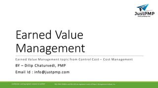Earned	Value	
Management
Earned	Value	Management	topic	from	Control	Cost	– Cost	Management
BY	– Dilip Chaturvedi,	PMP
Email	Id	:	info@justpmp.com
PMI,	PMP,	PMBOK	and	PMI-ACP	are	registered	 marks	of	Project	 Management	Institute,	IncConfidential	 and	Copyrighted	 material	of	JustPMP
 