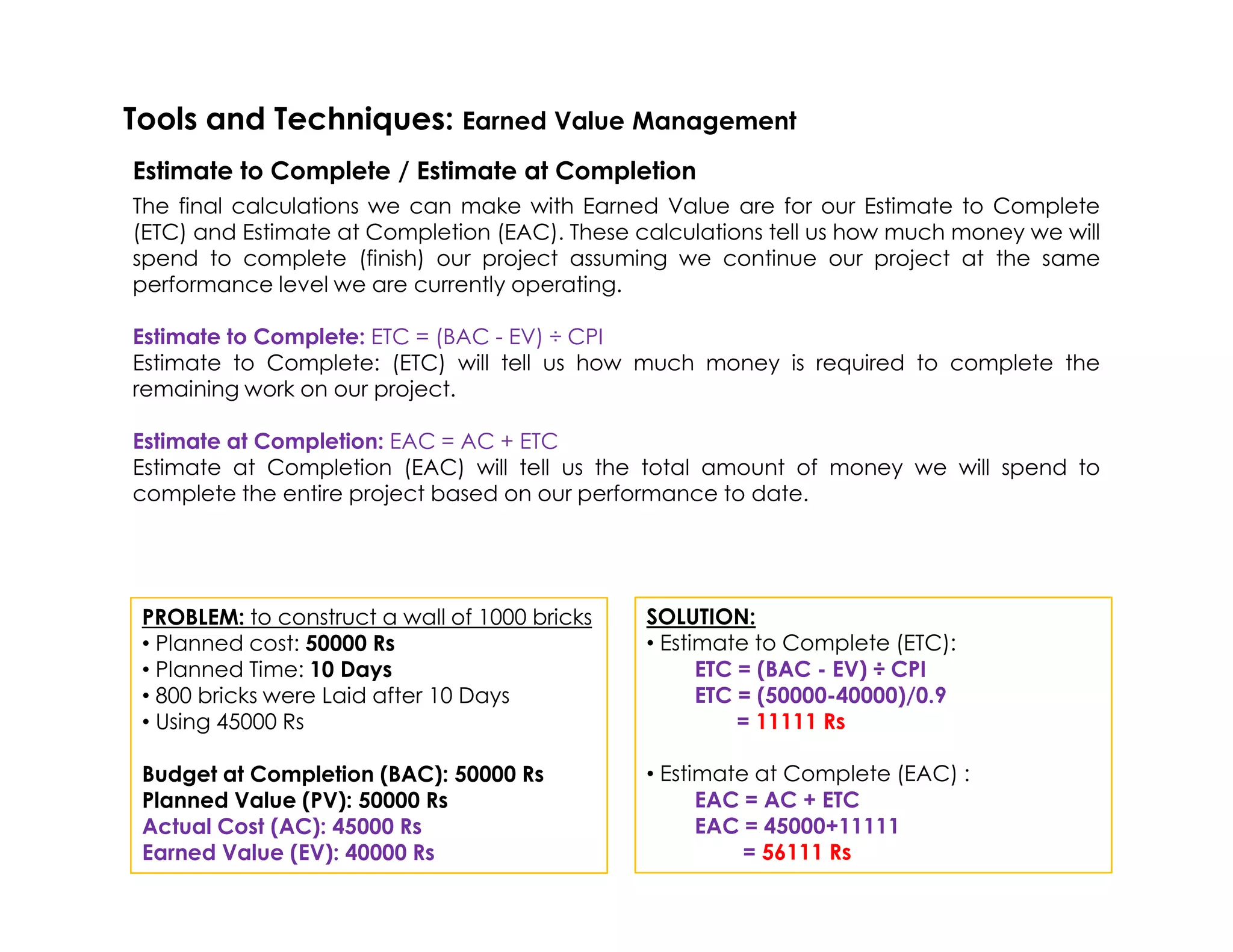 The final calculations we can make with Earned Value are for our Estimate to Complete
(ETC) and Estimate at Completion (EAC). These calculations tell us how much money we will
spend to complete (finish) our project assuming we continue our project at the same
performance level we are currently operating.
Estimate to Complete: ETC = (BAC - EV) ÷ CPI
Estimate to Complete: (ETC) will tell us how much money is required to complete the
remaining work on our project.
Estimate at Completion: EAC = AC + ETC
Estimate at Completion (EAC) will tell us the total amount of money we will spend to
Tools and Techniques: Earned Value Management
Estimate to Complete / Estimate at Completion
Estimate at Completion (EAC) will tell us the total amount of money we will spend to
complete the entire project based on our performance to date.
PROBLEM: to construct a wall of 1000 bricks
• Planned cost: 50000 Rs
• Planned Time: 10 Days
• 800 bricks were Laid after 10 Days
• Using 45000 Rs
Budget at Completion (BAC): 50000 Rs
Planned Value (PV): 50000 Rs
Actual Cost (AC): 45000 Rs
Earned Value (EV): 40000 Rs
SOLUTION:
• Estimate to Complete (ETC):
ETC = (BAC - EV) ÷ CPI
ETC = (50000-40000)/0.9
= 11111 Rs
• Estimate at Complete (EAC) :
EAC = AC + ETC
EAC = 45000+11111
= 56111 Rs
 