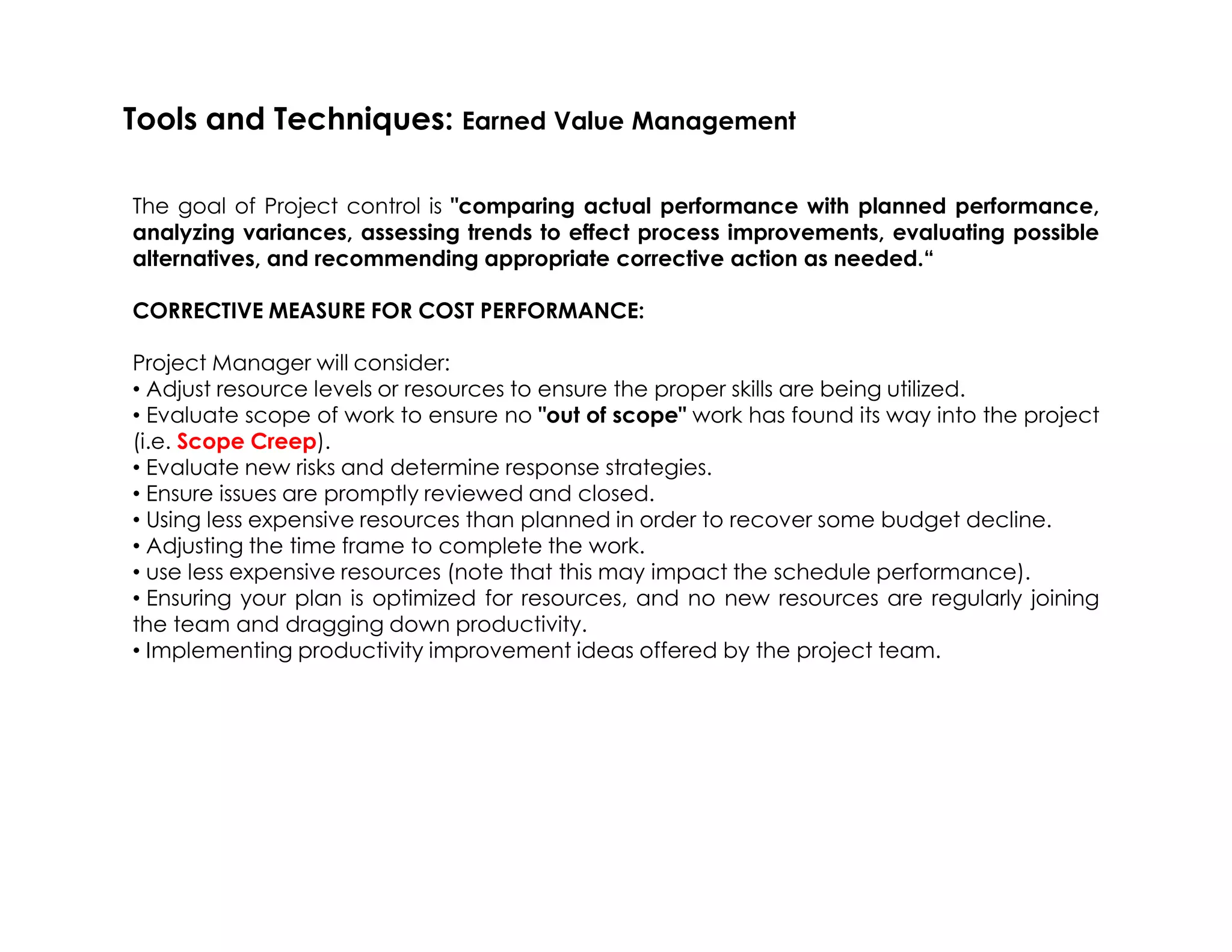 The goal of Project control is "comparing actual performance with planned performance,
analyzing variances, assessing trends to effect process improvements, evaluating possible
alternatives, and recommending appropriate corrective action as needed.“
CORRECTIVE MEASURE FOR COST PERFORMANCE:
Project Manager will consider:
• Adjust resource levels or resources to ensure the proper skills are being utilized.
• Evaluate scope of work to ensure no "out of scope" work has found its way into the project
(i.e. Scope Creep).
• Evaluate new risks and determine response strategies.
Tools and Techniques: Earned Value Management
• Evaluate new risks and determine response strategies.
• Ensure issues are promptly reviewed and closed.
• Using less expensive resources than planned in order to recover some budget decline.
• Adjusting the time frame to complete the work.
• use less expensive resources (note that this may impact the schedule performance).
• Ensuring your plan is optimized for resources, and no new resources are regularly joining
the team and dragging down productivity.
• Implementing productivity improvement ideas offered by the project team.
 
