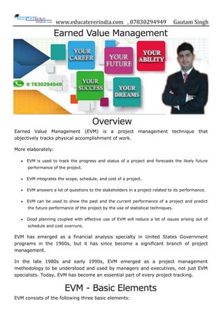 www.educatererindia.com , 07830294949 Gautam Singh
Earned Value Management
Overview
Earned Value Management (EVM) is a project management technique that
objectively tracks physical accomplishment of work.
More elaborately:
 EVM is used to track the progress and status of a project and forecasts the likely future
performance of the project.
 EVM integrates the scope, schedule, and cost of a project.
 EVM answers a lot of questions to the stakeholders in a project related to its performance.
 EVM can be used to show the past and the current performance of a project and predict
the future performance of the project by the use of statistical techniques.
 Good planning coupled with effective use of EVM will reduce a lot of issues arising out of
schedule and cost overruns.
EVM has emerged as a financial analysis specialty in United States Government
programs in the 1960s, but it has since become a significant branch of project
management.
In the late 1980s and early 1990s, EVM emerged as a project management
methodology to be understood and used by managers and executives, not just EVM
specialists. Today, EVM has become an essential part of every project tracking.
EVM - Basic Elements
EVM consists of the following three basic elements:
 