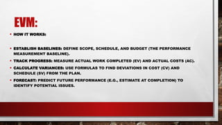 EVM:
• HOW IT WORKS:
• ESTABLISH BASELINES: DEFINE SCOPE, SCHEDULE, AND BUDGET (THE PERFORMANCE
MEASUREMENT BASELINE).
• TRACK PROGRESS: MEASURE ACTUAL WORK COMPLETED (EV) AND ACTUAL COSTS (AC).
• CALCULATE VARIANCES: USE FORMULAS TO FIND DEVIATIONS IN COST (CV) AND
SCHEDULE (SV) FROM THE PLAN.
• FORECAST: PREDICT FUTURE PERFORMANCE (E.G., ESTIMATE AT COMPLETION) TO
IDENTIFY POTENTIAL ISSUES.
 