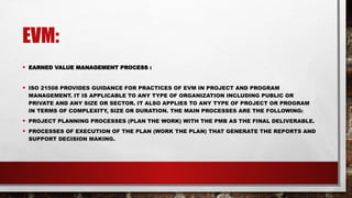 EVM:
• EARNED VALUE MANAGEMENT PROCESS :
• ISO 21508 PROVIDES GUIDANCE FOR PRACTICES OF EVM IN PROJECT AND PROGRAM
MANAGEMENT. IT IS APPLICABLE TO ANY TYPE OF ORGANIZATION INCLUDING PUBLIC OR
PRIVATE AND ANY SIZE OR SECTOR. IT ALSO APPLIES TO ANY TYPE OF PROJECT OR PROGRAM
IN TERMS OF COMPLEXITY, SIZE OR DURATION. THE MAIN PROCESSES ARE THE FOLLOWING:
• PROJECT PLANNING PROCESSES (PLAN THE WORK) WITH THE PMB AS THE FINAL DELIVERABLE.
• PROCESSES OF EXECUTION OF THE PLAN (WORK THE PLAN) THAT GENERATE THE REPORTS AND
SUPPORT DECISION MAKING.
 