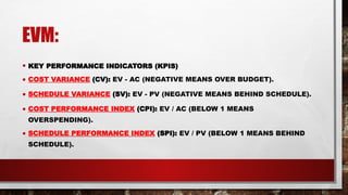 EVM:
• KEY PERFORMANCE INDICATORS (KPIS)
• COST VARIANCE (CV): EV - AC (NEGATIVE MEANS OVER BUDGET).
• SCHEDULE VARIANCE (SV): EV - PV (NEGATIVE MEANS BEHIND SCHEDULE).
• COST PERFORMANCE INDEX (CPI): EV / AC (BELOW 1 MEANS
OVERSPENDING).
• SCHEDULE PERFORMANCE INDEX (SPI): EV / PV (BELOW 1 MEANS BEHIND
SCHEDULE).
 