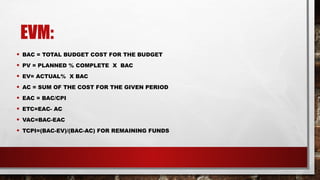 EVM:
• BAC = TOTAL BUDGET COST FOR THE BUDGET
• PV = PLANNED % COMPLETE X BAC
• EV= ACTUAL% X BAC
• AC = SUM OF THE COST FOR THE GIVEN PERIOD
• EAC = BAC/CPI
• ETC=EAC- AC
• VAC=BAC-EAC
• TCPI=(BAC-EV)/(BAC-AC) FOR REMAINING FUNDS
 