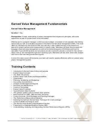 Earned Value Management Fundamentals
Earned Value Management

Duration: 1 Day

Prerequisites: A basic understating of project management techniques and principles, with some
experience as part of a project team is recommended.

Whether you’re a program manager, control account manager, an analyst or tool specialist, this training
will provide you with an invaluable education in the field of earned value management (EVM). This class
offers an introduction to the world of EVM, how and why it was created and why it has become so
relevant to project performance measurement in industry today. Attendees will learn the principals and
language of earned value management as well as the technical aspects of EVM data and how it is
calculated. Typical EVM Systems and processes are also covered to provide a context for how earned
value is set up and managed through each reporting cycle. Attendees will also learn about data analysis
and how to read and interpret standard reports.

In short, this class covers all the basics your team will need to operate effectively within an earned value
project management system.



Training Contents
•      Introduction to Earned Value, history and purpose
•      Earned Value Concepts
•      The ANSI 748 Criteria
•      Earned Value Team Roles and Responsibilities
•      Organization
•      Planning, Scheduling and Budgeting
•      Accounting Considerations
•      Analysis and Management Reports
•      Revisions and Maintenance
•      Common Technology
•      Earned Value Processes
•      Typical Earned Value Systems
•      The periodic update cycle for earned value systems
•      Best Practices for WBS, OBS and other structures
•      Control Accounts, Work Packages and Planning Packages
•      The Performance Measurement Baseline
•      Selecting the Optimum Earned Value Technique for a work package
•      Common pitfalls and things to avoid
•      The Earned Value System Implementation time-line
•      Preparing for a Integrated Baseline Review (IBR)
•      Understanding, analyzing and interpreting Contract Performance Reports (CPRs)




                 Ten Six Consulting LLC | T: (703) 910-2600 F: (866) 780-8996 | 576 N. Birdneck Rd, #626 Virginia Beach, VA 23451


	
  
 