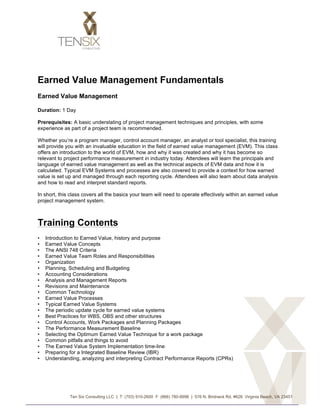 Earned Value Management Fundamentals
Earned Value Management

Duration: 1 Day

Prerequisites: A basic understating of project management techniques and principles, with some
experience as part of a project team is recommended.

Whether you’re a program manager, control account manager, an analyst or tool specialist, this training
will provide you with an invaluable education in the field of earned value management (EVM). This class
offers an introduction to the world of EVM, how and why it was created and why it has become so
relevant to project performance measurement in industry today. Attendees will learn the principals and
language of earned value management as well as the technical aspects of EVM data and how it is
calculated. Typical EVM Systems and processes are also covered to provide a context for how earned
value is set up and managed through each reporting cycle. Attendees will also learn about data analysis
and how to read and interpret standard reports.

In short, this class covers all the basics your team will need to operate effectively within an earned value
project management system.



Training Contents
•      Introduction to Earned Value, history and purpose
•      Earned Value Concepts
•      The ANSI 748 Criteria
•      Earned Value Team Roles and Responsibilities
•      Organization
•      Planning, Scheduling and Budgeting
•      Accounting Considerations
•      Analysis and Management Reports
•      Revisions and Maintenance
•      Common Technology
•      Earned Value Processes
•      Typical Earned Value Systems
•      The periodic update cycle for earned value systems
•      Best Practices for WBS, OBS and other structures
•      Control Accounts, Work Packages and Planning Packages
•      The Performance Measurement Baseline
•      Selecting the Optimum Earned Value Technique for a work package
•      Common pitfalls and things to avoid
•      The Earned Value System Implementation time-line
•      Preparing for a Integrated Baseline Review (IBR)
•      Understanding, analyzing and interpreting Contract Performance Reports (CPRs)




                 Ten Six Consulting LLC | T: (703) 910-2600 F: (866) 780-8996 | 576 N. Birdneck Rd, #626 Virginia Beach, VA 23451


	
  
 