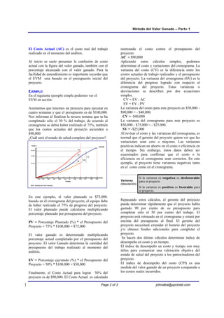 Método del Valor Ganado – Parte 1
Page 2 of 3 johnalba@ppctotal.com
El Costo Actual (AC) es el costo real del trabajo
realizado en el momento del análisis.
Al inicio se suele presentar la confusión de costo
actual con la figura del valor ganado, también con el
porcentaje alcanzado con el valor ganado. Para la
facilidad de entendimiento es importante recordar que
el EVM esta basado en el presupuesto inicial del
proyecto.
E
EJ
JE
EM
MP
PL
LO
O
En el siguiente ejemplo simple podemos ver el
EVM en acción:
Asumamos que tenemos un proyecto para ejecutar en
cuatro semanas y que el presupuesto es de $100,000.
Nos informan al finalizar la tercera semana que se ha
completado sólo el 50 % del trabajo, de acuerdo al
cronograma se debía haber realizado el 75%, también
que los costos actuales del proyecto ascienden a
$90,000
¿Cuál será el estado de salud completo del proyecto?
En este ejemplo, el valor planeado es $75,000.
basado en el cronograma del proyecto, el equipo debe
de haber realizado el 75% de progreso del proyecto.
El valor planeado puede calcularse multiplicando
porcentaje planeado por presupuesto del proyecto.
PV = Porcentaje Planeado (%) * el Presupuesto del
Proyecto = 75% * $100,000 = $75,000
El valor ganado es determinado multiplicando
porcentaje actual completado por el presupuesto del
proyecto. El valor Ganado determina la cantidad del
presupuesto del trabajo realizado al momento del
análisis.
EV = Porcentaje ejecutado (%) * el Presupuesto del
Proyecto = 50% * $100,000 = $50,000
Finalmente, el Costo Actual para lograr 50% del
proyecto es de $90,000. El Costo Actual es calculado
rastreando el costo contra el presupuesto del
proyecto.
AC = $90,000
Aplicando estos cálculos simples, podemos
determinar el costo y variaciones del cronograma. La
varianza del costo (CV) es la diferencia entre los
costos actuales de trabajo realizados y el presupuesto
del proyecto. La varianza del cronograma (SV) es la
diferencia del progreso logrado con respecto al
cronograma del proyecto. Estas varianzas o
desviaciones se describen por dos ecuaciones
simples.
CV = EV - AC
SV = EV - PV
La varianza del costo para este proyecto es $50,000 -
$90,000 = - $40,000.
CV = -$40,000
La varianza del cronograma para este proyecto es
$50,000 - $75,000 = - $25,000.
SV = -$25,000
Al revisar el costo y las varianzas del cronograma, es
normal que el gerente del proyecto quiera ver que las
variaciones sean cero o mayores. Las varianzas
positivas indican un ahorro en el costo o eficiencia en
el tiempo. Sin embargo, éstos datos deben ser
examinados para confirmar que el costo o la
eficiencia en el cronograma sean correctos. En este
ejemplo, el proyecto tiene varianzas negativas tanto
en el costo como en el cronograma.
Varianza
(desviación)
Si la varianza es negativa es desfavorable
para el proyecto
Si la varianza es positiva es favorable para
el proyecto.
Repasando estos cálculos, el gerente del proyecto
puede determinar rápidamente que el proyecto había
gastado 90 por ciento de su presupuesto para
completar sólo el 50 por ciento del trabajo. El
proyecto está retrasado en el cronograma y estará por
encima del presupuesto al final. El gerente del
proyecto necesitará extender el horario del proyecto
y/o obtener fondos adicionales para completar el
proyecto.
Se hacen dos último cálculos determinar índice de
desempeño en costo y en tiempo.
El índice de desempeño en costo y tiempo son muy
útiles para comunicar una valoración objetiva del
estado de salud del proyecto a los patrocinadores del
proyecto.
El índice de desempeño del costo (CPI) es una
medida del valor ganado de un proyecto comparada a
los costos reales incurridos.
$100,000
90,000
75,000
50,000
Tiempo
EVA - Análisis del Valor Ganado
Dec
Aug Sep Oct Nov
Ene Feb Mar Apr May Jun Jul
SV
CV
EV
AC
PV
Costo $
 