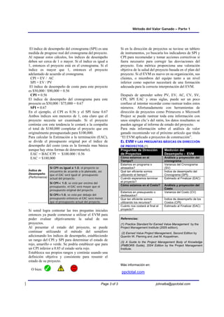Método del Valor Ganado – Parte 1
Page 3 of 3 johnalba@ppctotal.com
El índice de desempeño del cronograma (SPI) es una
medida de progreso real del cronograma del proyecto.
Al repasar estos cálculos, los índices de desempeño
deben ser cerca de 1 o mayor. Si el índice es igual a
1, entonces el proyecto está en el cronograma. Si el
índice es mayor que 1, entonces el proyecto
adelantado de acuerdo al cronograma.
CPI = EV / AC
SPI = EV / PV
El índice de desempeño de costo para este proyecto
es $50,000 / $90,000 = 0.56
CPI = 0.56
El índice de desempeño del cronograma para este
proyecto es $50,000 / $75,000 = 0.67
SPI = 0.67
En el ejemplo, el CPI es 0.56 y el SPI tiene 0.67
Ambos índices son menores de 1, esta claro que el
proyecto necesita ser examinado. Si el proyecto
continúa con esta tendencia le costará a la compañía
el total de $180,000 completar el proyecto que era
originalmente presupuestado para $100,000.
Para calcular la Estimación a la terminación (EAC),
se divide el presupuesto original por el índice de
desempeño del costo (esta es la formula mas básica
aunque hay otras formas de determinarlo).
EAC = BAC/CPI = $100.000 / 0.56
EAC = $180,000
Índice de
Desempeño
(Performance)
Si CPI es igual a 1.0, el proyecto se
encuentra de acuerdo a lo planeado, así
que el EAC será igual al presupuesto
actual del proyecto.
Si CPI< 1.0, se está por encima del
presupuesto, el EAC será mayor que el
presupuesto original del proyecto.
Si CPI>1.0, se está por debajo del
presupuesto entonces el EAC será menor
que el presupuesto actual del proyecto.
Si usted logra contestar las tres preguntas iniciales
entonces ya puede comenzar a utilizar el EVM para
poder evaluar objetivamente la salud de sus
proyectos.
Al presentar el estado del proyecto, se puede
continuar utilizando el método del semáforo
adicionando los índices de desempeño, estableciendo
un rango del CPI y SPI para determinar el estado de
rojo, amarillo o verde. Se podría establecer que para
un CPI inferior a 0.85 el estado sería rojo.
Establezca sus propios rangos y continúe usando una
definición objetiva y consistente para resumir el
estado de su proyecto.
O bien:
Si en la dirección de proyectos se tuviese un tablero
de instrumentos, yo buscaría los indicadores de SPI y
CPI para recomendar y tomar acciones correctivas si
fuera necesario para corregir las desviaciones del
proyecto. Esta métrica proporciona una valoración
objetiva de la salud del proyecto basada en el plan del
proyecto. Si el EVM es nuevo en su organización, sus
clientes, o miembros del equipo tanto a un nivel
inferior como superior necesitará de una formación
adecuada para la correcta interpretación del EVM.
Después de aprender sobre PV, EV, AC, CV, SV,
CPI, SPI EAC y otras siglas, puede ser un poco
confuso al intentar recordar como rastrear todos estos
números. Afortunadamente con herramientas de
dirección de proyectos como Primavera o Microsoft
Project se puede rastrear toda esta información con
unos simples clic’s del ratón, los datos resultantes se
pueden agregar al informe de estado del proyecto.
Para más información sobre el análisis de valor
ganado recomiendo ver el próximo artículo que titula
“El EVM aplicado a proyectos de construcción”.
E
EL
L E
EV
VM
M Y
Y L
LA
AS
S P
PR
RE
EG
GU
UN
NT
TA
AS
S B
BÁ
ÁS
SI
IC
CA
AS
S E
EN
N D
DI
IR
RE
EC
CC
CI
IÓ
ÓN
N
D
DE
E P
PR
RO
OY
YE
EC
CT
TO
OS
S (1)
Preguntas de Dirección
de Proyectos
Medición del
Desempeño - EVM
Cómo estamos en el
Tiempo?
Análisis y proyección del
cronograma
Estamos en programa o
atrasados?
Varianza del Cronograma
(SV)
Qué tan eficiente somos
utilizando el tiempo?
Índice de desempeño del
Cronograma (SPI)
Cuándo esperamos terminar
el proyecto?
Estimado al Finalizar (EAC)
Cómo estamos en el Costo? Análisis y proyección del
Costo
Estamos en presupuesto o
desfasados?
Varianza del Costo (CV)
Que tan eficiente somos
utilizando los recursos?
Índice de desempeño de los
Costos (CPI)
Cuánto nos costará al final el
proyecto?
Estimado al Finalizar (EAC)
Referencias:
(1) Practice Standard for Earned Value Management by the
Project Management Institute (2005 edition).
(2) Earned Value Project Management, Second Edition by
Quentin W. Fleming and Joel M. Koppelman.
(3) A Guide to the Project Management Body of Knowledge
(PMBOK® Guide), 2004 Edition by the Project Management
Institute.
Más información en:
ppctotal.com
 
