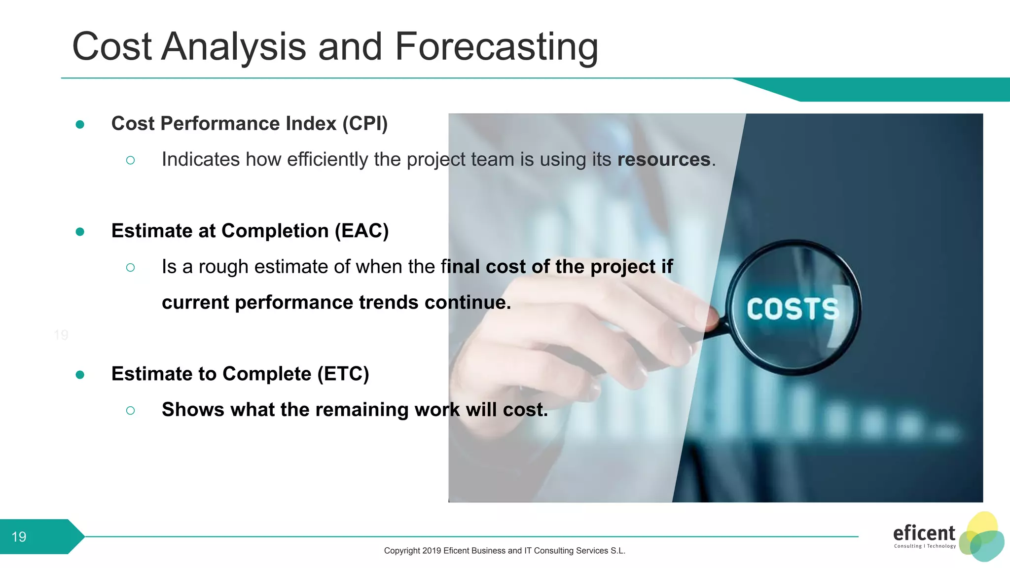 Copyright 2019 Eficent Business and IT Consulting Services S.L.
Cost Analysis and Forecasting
19
19
● Cost Performance Index (CPI)
○ Indicates how efficiently the project team is using its resources.
● Estimate at Completion (EAC)
○ Is a rough estimate of when the final cost of the project if
current performance trends continue.
● Estimate to Complete (ETC)
○ Shows what the remaining work will cost.
 