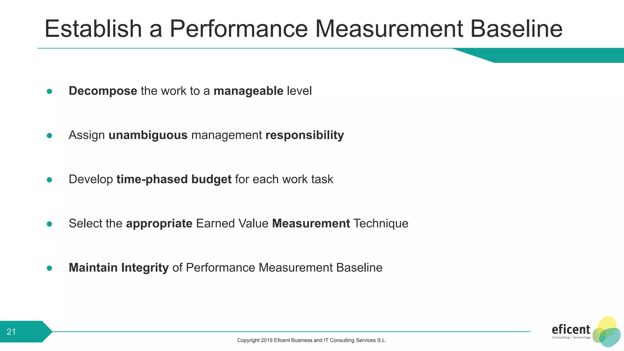 Copyright 2019 Eficent Business and IT Consulting Services S.L.
Establish a Performance Measurement Baseline
● Decompose the work to a manageable level
● Assign unambiguous management responsibility
● Develop time-phased budget for each work task
● Select the appropriate Earned Value Measurement Technique
● Maintain Integrity of Performance Measurement Baseline
21
 