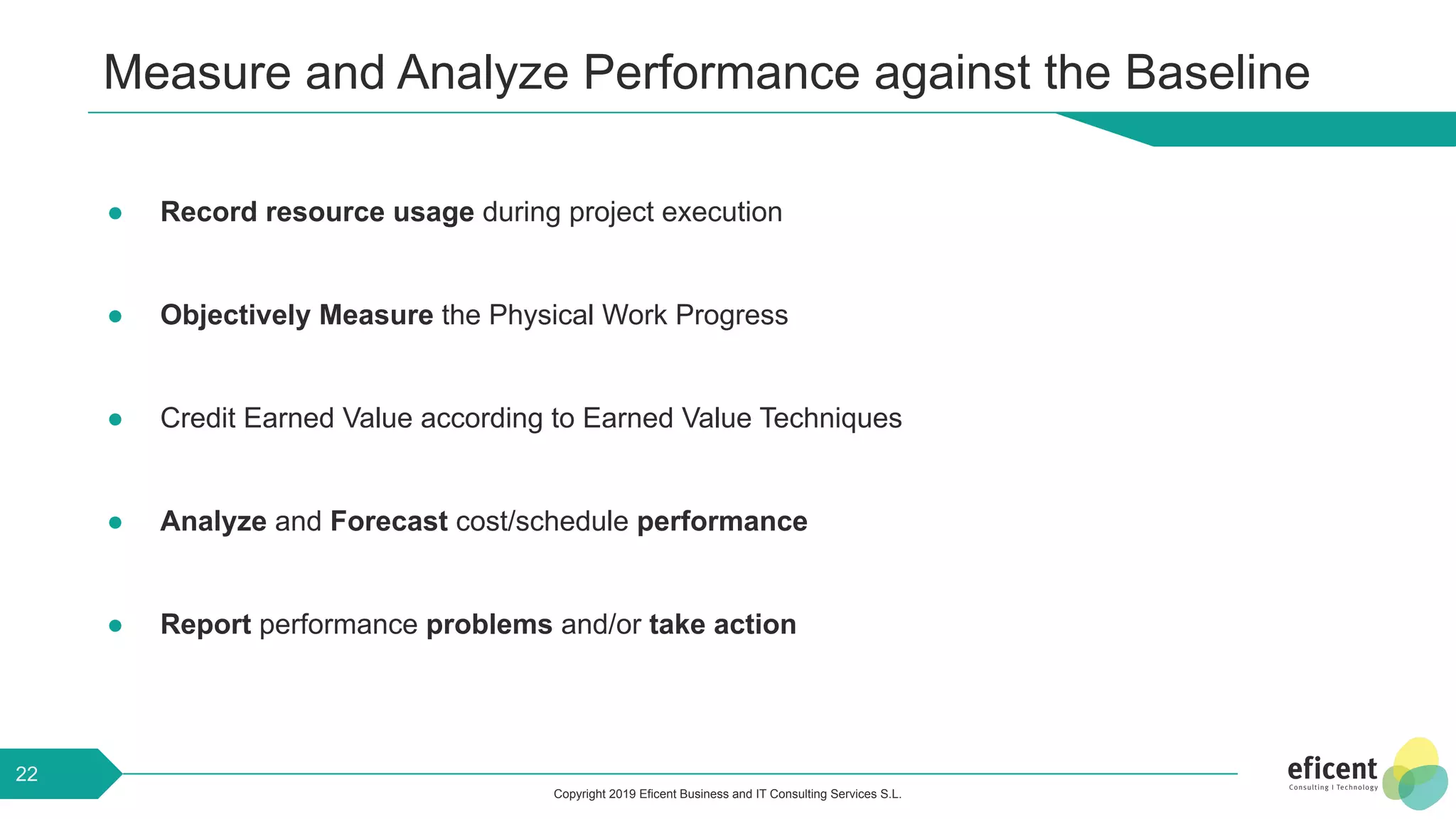 Copyright 2019 Eficent Business and IT Consulting Services S.L.
Measure and Analyze Performance against the Baseline
● Record resource usage during project execution
● Objectively Measure the Physical Work Progress
● Credit Earned Value according to Earned Value Techniques
● Analyze and Forecast cost/schedule performance
● Report performance problems and/or take action
22
 