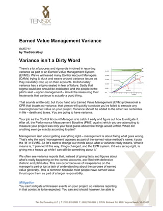 Earned Value Management Variance
04/07/11
by TheCobraGuy


Variance isn’t a Dirty Word
There’s a lot of process and rigmarole involved in reporting
variance as part of an Earned Value Management System
(EVMS). We’ve witnessed many Control Account Managers
(CAMs) trying to duck and weave around variance issues as
they inevitably crop up on their accounts. Unfortunately,
variance has a stigma seated in fear of failure. Sadly that
stigma could and should be eradicated and the people in the
pilot’s seat – upper management – should be reassuring their
lieutenants that variance is actually a good thing.

That sounds a little odd, but if you hand any Earned Value Management (EVM) professional a
CPR that boasts no variance, that person will quickly conclude you’ve failed to execute any
meaningful earned value on your project. Variance should be added to the other two certainties
in life – death and taxes. You are going to have variance.

Your job as the Control Account Manager is to catch it early and figure out how to mitigate it.
After all, the Performance Measurement Baseline (PMB) against which you are attempting to
measure your project was only your best guess about how things would unfold. When did
anything ever go exactly according to plan?

Management isn’t about getting everything right – management is about fixing what goes wrong.
That’s why the word ‘management’ appears as part of the earned value method’s name; it puts
the ‘M’ in EVMS. So let’s start to change our minds about what a variance really means. What it
means is, “I planned it this way, things changed, and the EVM system, if it was set up right, is
giving me a heads up while I can still do something about it.”

We often see variance reports that, instead of giving facts and figures about
what’s really happening on the control accounts, are filled with defensive
rhetoric and platitudes. This can occur because of inexperience on the
manager’s part or just a lack of understanding about the purpose of earned
value generally. This is common because most people have earned value
thrust upon them as part of a larger responsibility.


Mitigation
You can’t mitigate unforeseen events on your project, so variance reporting
in that context is to be expected. You can and should however, be able to



             Ten Six Consulting LLC | T: (703) 910-2600 F: (866) 780-8996 | 576 N. Birdneck Rd, #626 Virginia Beach, VA 23451


	
  
 