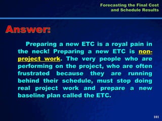 Preparing a new ETC is a royal pain in the neck! Preparing a new ETC is  non-project work . The very people who are performing on the project, who are often frustrated because they are running behind their schedule, must stop doing real project work and prepare a new baseline plan called the ETC.  Answer: Forecasting the Final Cost and Schedule Results 