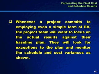 Whenever a project commits to employing even a simple form of EV, the project team will want to focus on the actual results against their baseline plan. They will look for exceptions to the plan and monitor the schedule and cost variances as shown.  Forecasting the Final Cost and Schedule Results 