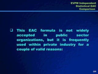 This EAC formula is not widely accepted in public sector organizations, but it is frequently used within private industry for a couple of valid reasons:  EVPM Independent Statistical EAC Comparison  