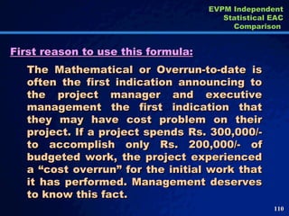 First reason to use this formula: The Mathematical or Overrun-to-date is often the first indication announcing to the project manager and executive management the first indication that they may have cost problem on their project. If a project spends Rs. 300,000/- to accomplish only Rs. 200,000/- of budgeted work, the project experienced a “cost overrun” for the initial work that it has performed. Management deserves to know this fact. EVPM Independent Statistical EAC Comparison  