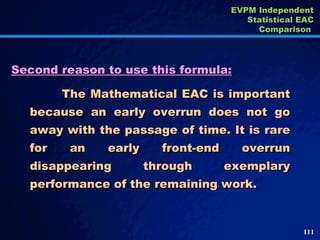 Second reason to use this formula: The Mathematical EAC is important because an early overrun does not go away with the passage of time. It is rare for an early front-end overrun disappearing through exemplary performance of the remaining work.  EVPM Independent Statistical EAC Comparison  