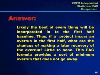 Likely the best of every thing will be incorporated in to the first half baseline. Thus, if a  project incurs an overrun in the first half, what are the chances of making a later recovery of the overrun? Little to none. This EAC formula provides a sort of minimum overrun that does not go away.  Answer: EVPM Independent Statistical EAC Comparison  