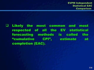 Likely the most common and most respected of all the EV statistical forecasting methods is called the “cumulative CPI”, estimate at completion (EAC).  EVPM Independent Statistical EAC Comparison  