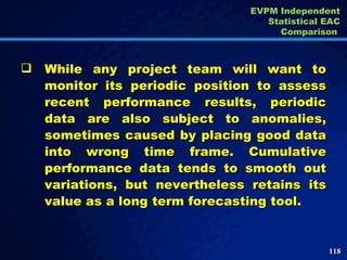 While any project team will want to monitor its periodic position to assess recent performance results, periodic data are also subject to anomalies, sometimes caused by placing good data into wrong time frame. Cumulative performance data tends to smooth out variations, but nevertheless retains its value as a long term forecasting tool.  EVPM Independent Statistical EAC Comparison  