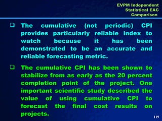 The cumulative (not periodic) CPI provides particularly reliable index to watch because it has been demonstrated to be an accurate and reliable forecasting metric. The cumulative CPI has been shown to stabilize from as early as the 20 percent completion point of the project. One important scientific study described the value of using cumulative CPI to forecast the final cost results on projects.  EVPM Independent Statistical EAC Comparison  