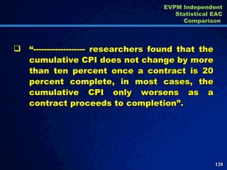 “ ------------------- researchers found that the cumulative CPI does not change by more than ten percent once a contract is 20 percent complete, in most cases, the cumulative CPI only worsens as a contract proceeds to completion”. EVPM Independent Statistical EAC Comparison  