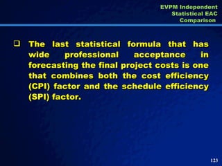 The last statistical formula that has wide professional acceptance in forecasting the final project costs is one that combines both the cost efficiency (CPI) factor and the schedule efficiency (SPI) factor.  EVPM Independent Statistical EAC Comparison  