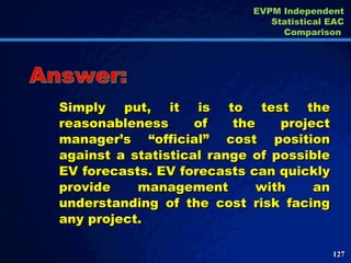 Simply put, it is to test the reasonableness of the project manager’s “official” cost position against a statistical range of possible EV forecasts. EV forecasts can quickly provide management with an understanding of the cost risk facing any project. Answer: EVPM Independent Statistical EAC Comparison  