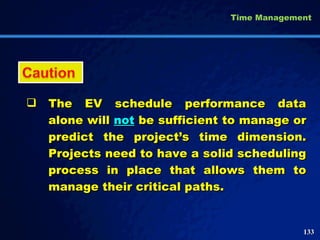 The EV schedule performance data alone will  not  be sufficient to manage or predict the project’s time dimension. Projects need to have a solid scheduling process in place that allows them to manage their critical paths.  Time Management 