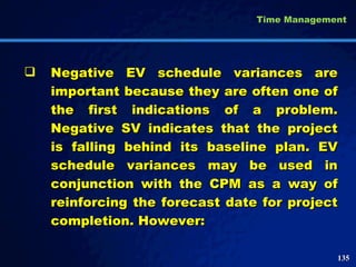 Negative EV schedule variances are important because they are often one of the first indications of a problem. Negative SV indicates that the project is falling behind its baseline plan. EV schedule variances may be used in conjunction with the CPM as a way of reinforcing the forecast date for project completion. However:  Time Management 