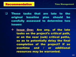 Those tasks that are late to the original baseline plan should be carefully assessed to determine two issues: Issue One: Are any, of the late tasks on the project’s critical path, or on the near (sub) critical paths, so as to potentially delay the final completion of the project? If so overtime and / or additional resources may be warranted.  Recommendation  Time Management 