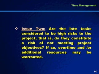 Issue Two: Are the late tasks considered to be high risks to the project, that is, do they constitute a risk of not meeting project objectives? If so, overtime and /or additional resources may be warranted.  Time Management 