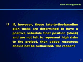If, however, these late-to-the-baseline plan tasks are determined to have a positive schedule float position (slack) and are not felt to represent high risks to the project, then added resources should not be authorized. The reason? Time Management 
