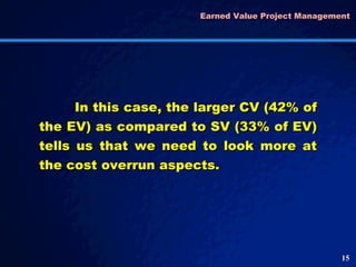 Earned Value Project Management  In this case, the larger CV (42% of the EV) as compared to SV (33% of EV) tells us that we need to look more at the cost overrun aspects.  