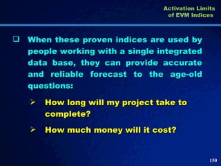 When these proven indices are used by people working with a single integrated data base, they can provide accurate and reliable forecast to the age-old questions:  How long will my project take to complete? How much money will it cost?  Activation Limits of EVM Indices   