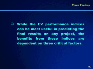 While the EV performance indices can be most useful in predicting the final results on any project, the benefits from these indices are dependent on three critical factors.  Three Factors  
