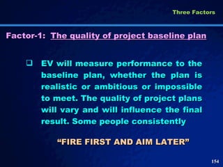 Factor-1: The quality of project baseline plan EV will measure performance to the baseline plan, whether the plan is realistic or ambitious or impossible to meet. The quality of project plans will vary and will influence the final result. Some people consistently “ FIRE FIRST AND AIM LATER”  Three Factors  